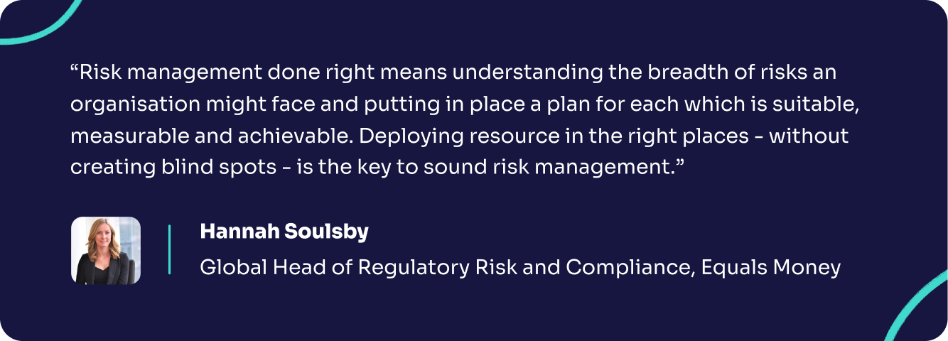 A quote from Hannah Soulsby of Equals Money, saying "Risk management done right means understanding the breadth of risks an organisation might face and putting in place a plan for each which is suitable, measurable and achievable. Deploying resource in the right places - without creating blind spots - is the key to sound risk management."