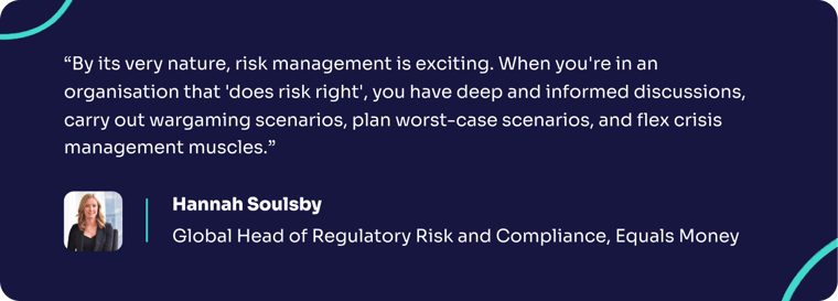 A quote from Hannah Soulsby of Equals Money saying "By its very nature, risk management is exciting. When you're in an organisation that 'does risk right', you have deep and informed discussions, carry out wargaming scenarios, plan worst-case scenarios, and flex crisis management muscles."